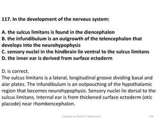 Collected by: Nahry O. Muhammad 118
117. In the development of the nervous system:
A. the sulcus limitans is found in the diencephalon
B. the infundibulum is an outgrowth of the telencephalon that
develops into the neurohypophysis
C. sensory nuclei in the hindbrain lie ventral to the sulcus limitans
D. the inner ear is derived from surface ectoderm
D. is correct.
The sulcus limitans is a lateral, longitudinal groove dividing basal and
alar plates. The infundibulum is an outpouching of the hypothalamic
region that becomes neurohypophysis. Sensory nuclei lie dorsal to the
sulcus limitans. Internal ear is from thickened surface ectoderm (otic
placode) near rhombencephalon.
 