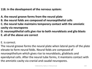 Collected by: Nahry O. Muhammad 119
118. In the development of the nervous system:
A. the neural groove forms from the neural plate
B. the neural folds are composed of neuroepithelial cells
C. the neural tube maintains temporary contact with the amniotic
cavity via neuropores
D. neuroepithelial cells give rise to both neuroblasts and glia blasts
E. all of the above are correct
E. is correct.
The neural groove forms the neural plate when lateral parts of the plate
elevate to form neural folds. Neural folds are composed of
neuroepithelium which gives rise to neuroblasts, gliablasts and
ependymal cells. After the neural tube forms, it maintains contact with
the amniotic cavity via cranial and caudal neuropores.
 