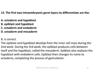 13. The first two intraembryonic germ layers to differentiate are the:
A. ectoderm and hypoblast
B. epiblast and hypoblast
C. ectoderm and endoderm
D. ectoderm and mesoderm
B. is correct.
The epiblast and hypoblast develop from the inner cell mass during the
2nd week. During the 3rd week, the epiblast produces cells between
itself and the hypoblast, called the mesoderm. Epiblast also replaces the
hypoblast with endoderm cells. Epiblast then changes its name to
ectoderm, completing the process of gastrulation.
Collected by: Nahry O. Muhammad 14
 