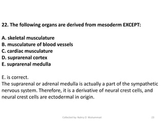 22. The following organs are derived from mesoderm EXCEPT:
A. skeletal musculature
B. musculature of blood vessels
C. cardiac musculature
D. suprarenal cortex
E. suprarenal medulla
E. is correct.
The suprarenal or adrenal medulla is actually a part of the sympathetic
nervous system. Therefore, it is a derivative of neural crest cells, and
neural crest cells are ectodermal in origin.
Collected by: Nahry O. Muhammad 23
 