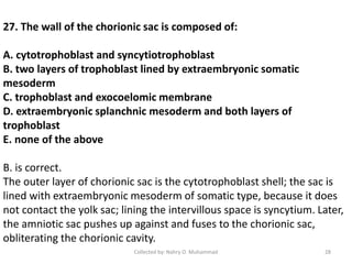 27. The wall of the chorionic sac is composed of:
A. cytotrophoblast and syncytiotrophoblast
B. two layers of trophoblast lined by extraembryonic somatic
mesoderm
C. trophoblast and exocoelomic membrane
D. extraembryonic splanchnic mesoderm and both layers of
trophoblast
E. none of the above
B. is correct.
The outer layer of chorionic sac is the cytotrophoblast shell; the sac is
lined with extraembryonic mesoderm of somatic type, because it does
not contact the yolk sac; lining the intervillous space is syncytium. Later,
the amniotic sac pushes up against and fuses to the chorionic sac,
obliterating the chorionic cavity.
Collected by: Nahry O. Muhammad 28
 