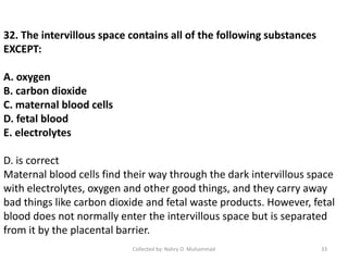 32. The intervillous space contains all of the following substances
EXCEPT:
A. oxygen
B. carbon dioxide
C. maternal blood cells
D. fetal blood
E. electrolytes
D. is correct
Maternal blood cells find their way through the dark intervillous space
with electrolytes, oxygen and other good things, and they carry away
bad things like carbon dioxide and fetal waste products. However, fetal
blood does not normally enter the intervillous space but is separated
from it by the placental barrier.
Collected by: Nahry O. Muhammad 33
 