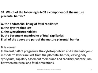 34. Which of the following is NOT a component of the mature
placental barrier?
A. the endothelial lining of fetal capillaries
B. the cytotrophoblast
C. the syncytiotrophoblast
D. the basement membrane of fetal capillaries
E. all of the above are part of the mature placental barrier
B. is correct.
In the last half of pregnancy, the cytotrophoblast and extraembryonic
mesoderm layers are lost from the placental barrier, leaving only
syncytium, capillary basement membrane and capillary endothelium
between maternal and fetal circulations.
Collected by: Nahry O. Muhammad 35
 