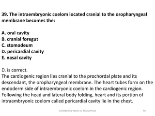 39. The intraembryonic coelom located cranial to the oropharyngeal
membrane becomes the:
A. oral cavity
B. cranial foregut
C. stomodeum
D. pericardial cavity
E. nasal cavity
D. is correct.
The cardiogenic region lies cranial to the prochordal plate and its
descendant, the oropharyngeal membrane. The heart tubes form on the
endoderm side of intraembryonic coelom in the cardiogenic region.
Following the head and lateral body folding, heart and its portion of
intraembryonic coelom called pericardial cavity lie in the chest.
Collected by: Nahry O. Muhammad 40
 