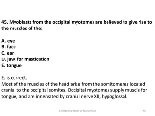 45. Myoblasts from the occipital myotomes are believed to give rise to
the muscles of the:
A. eye
B. face
C. ear
D. jaw, for mastication
E. tongue
E. is correct.
Most of the muscles of the head arise from the somitomeres located
cranial to the occipital somites. Occipital myotomes supply muscle for
tongue, and are innervated by cranial nerve XII, hypoglossal.
Collected by: Nahry O. Muhammad 46
 