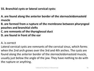 55. Branchial cysts or lateral cervical cysts:
A. are found along the anterior border of the sternocleidomastoid
muscle
B. are formed from a rupture of the membrane between pharyngeal
pouches and branchial clefts
C. are remnants of the thyroglossal duct
D. are found in front of the ear
A. is correct
Lateral cervical cysts are remnants of the cervical sinus, which forms
when the 2nd arch grows over the 3rd and 4th arches. The cysts are
found along the anterior border of the sternocleidomastoid muscle,
usually just below the angle of the jaw. They have nothing to do with
the rupture or anything.
Collected by: Nahry O. Muhammad 56
 