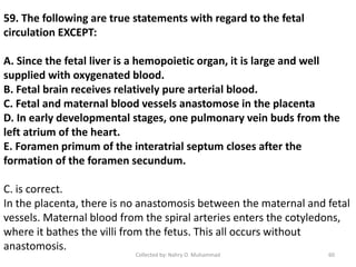 59. The following are true statements with regard to the fetal
circulation EXCEPT:
A. Since the fetal liver is a hemopoietic organ, it is large and well
supplied with oxygenated blood.
B. Fetal brain receives relatively pure arterial blood.
C. Fetal and maternal blood vessels anastomose in the placenta
D. In early developmental stages, one pulmonary vein buds from the
left atrium of the heart.
E. Foramen primum of the interatrial septum closes after the
formation of the foramen secundum.
C. is correct.
In the placenta, there is no anastomosis between the maternal and fetal
vessels. Maternal blood from the spiral arteries enters the cotyledons,
where it bathes the villi from the fetus. This all occurs without
anastomosis.
Collected by: Nahry O. Muhammad 60
 