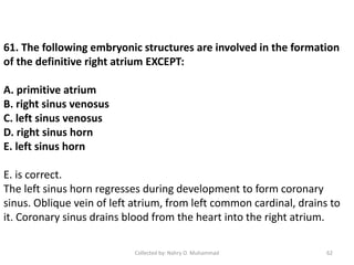 61. The following embryonic structures are involved in the formation
of the definitive right atrium EXCEPT:
A. primitive atrium
B. right sinus venosus
C. left sinus venosus
D. right sinus horn
E. left sinus horn
E. is correct.
The left sinus horn regresses during development to form coronary
sinus. Oblique vein of left atrium, from left common cardinal, drains to
it. Coronary sinus drains blood from the heart into the right atrium.
Collected by: Nahry O. Muhammad 62
 