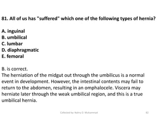 81. All of us has "suffered" which one of the following types of hernia?
A. inguinal
B. umbilical
C. lumbar
D. diaphragmatic
E. femoral
B. is correct.
The herniation of the midgut out through the umbilicus is a normal
event in development. However, the intestinal contents may fail to
return to the abdomen, resulting in an omphalocele. Viscera may
herniate later through the weak umbilical region, and this is a true
umbilical hernia.
Collected by: Nahry O. Muhammad 82
 