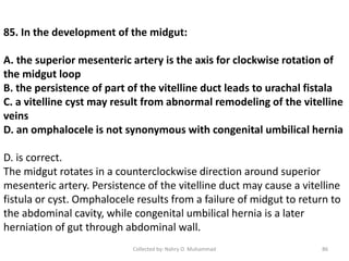 85. In the development of the midgut:
A. the superior mesenteric artery is the axis for clockwise rotation of
the midgut loop
B. the persistence of part of the vitelline duct leads to urachal fistala
C. a vitelline cyst may result from abnormal remodeling of the vitelline
veins
D. an omphalocele is not synonymous with congenital umbilical hernia
D. is correct.
The midgut rotates in a counterclockwise direction around superior
mesenteric artery. Persistence of the vitelline duct may cause a vitelline
fistula or cyst. Omphalocele results from a failure of midgut to return to
the abdominal cavity, while congenital umbilical hernia is a later
herniation of gut through abdominal wall.
Collected by: Nahry O. Muhammad 86
 