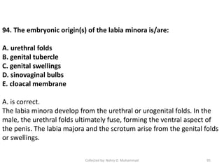 Collected by: Nahry O. Muhammad 95
94. The embryonic origin(s) of the labia minora is/are:
A. urethral folds
B. genital tubercle
C. genital swellings
D. sinovaginal bulbs
E. cloacal membrane
A. is correct.
The labia minora develop from the urethral or urogenital folds. In the
male, the urethral folds ultimately fuse, forming the ventral aspect of
the penis. The labia majora and the scrotum arise from the genital folds
or swellings.
 