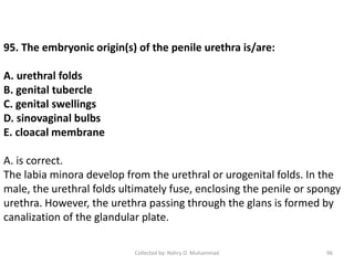 Collected by: Nahry O. Muhammad 96
95. The embryonic origin(s) of the penile urethra is/are:
A. urethral folds
B. genital tubercle
C. genital swellings
D. sinovaginal bulbs
E. cloacal membrane
A. is correct.
The labia minora develop from the urethral or urogenital folds. In the
male, the urethral folds ultimately fuse, enclosing the penile or spongy
urethra. However, the urethra passing through the glans is formed by
canalization of the glandular plate.
 