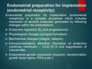 Endometrial preparation for implantation
(endometrial receptivity)
Endometrial preparation for implantation (endometrial
receptivity) is a complex procedure which includes
interaction of several molecules generated by following
changes within the endometrium.
 Endocrine regulation (E2 and progesterone)
 Physiological changes (pinopod formation)
 Biochemical changes (integrin, selectin)
 Immunomodulatory alteration (formation of protective
cytokines interleukin – 3,5,6,10,13 and suppression of
natural killer.
 Endometrial genetic expression (troponin, transformation
growth factor alpha, PDG-a etc.)
 
