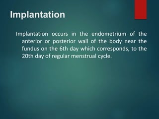 Implantation
Implantation occurs in the endometrium of the
anterior or posterior wall of the body near the
fundus on the 6th day which corresponds, to the
20th day of regular menstrual cycle.
 
