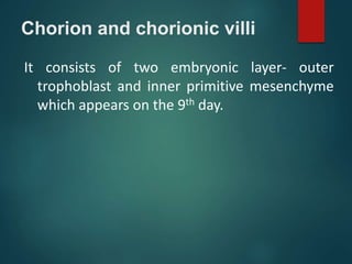 Chorion and chorionic villi
It consists of two embryonic layer- outer
trophoblast and inner primitive mesenchyme
which appears on the 9th day.
 