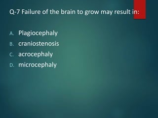 Q-7 Failure of the brain to grow may result in:
A. Plagiocephaly
B. craniostenosis
C. acrocephaly
D. microcephaly
 