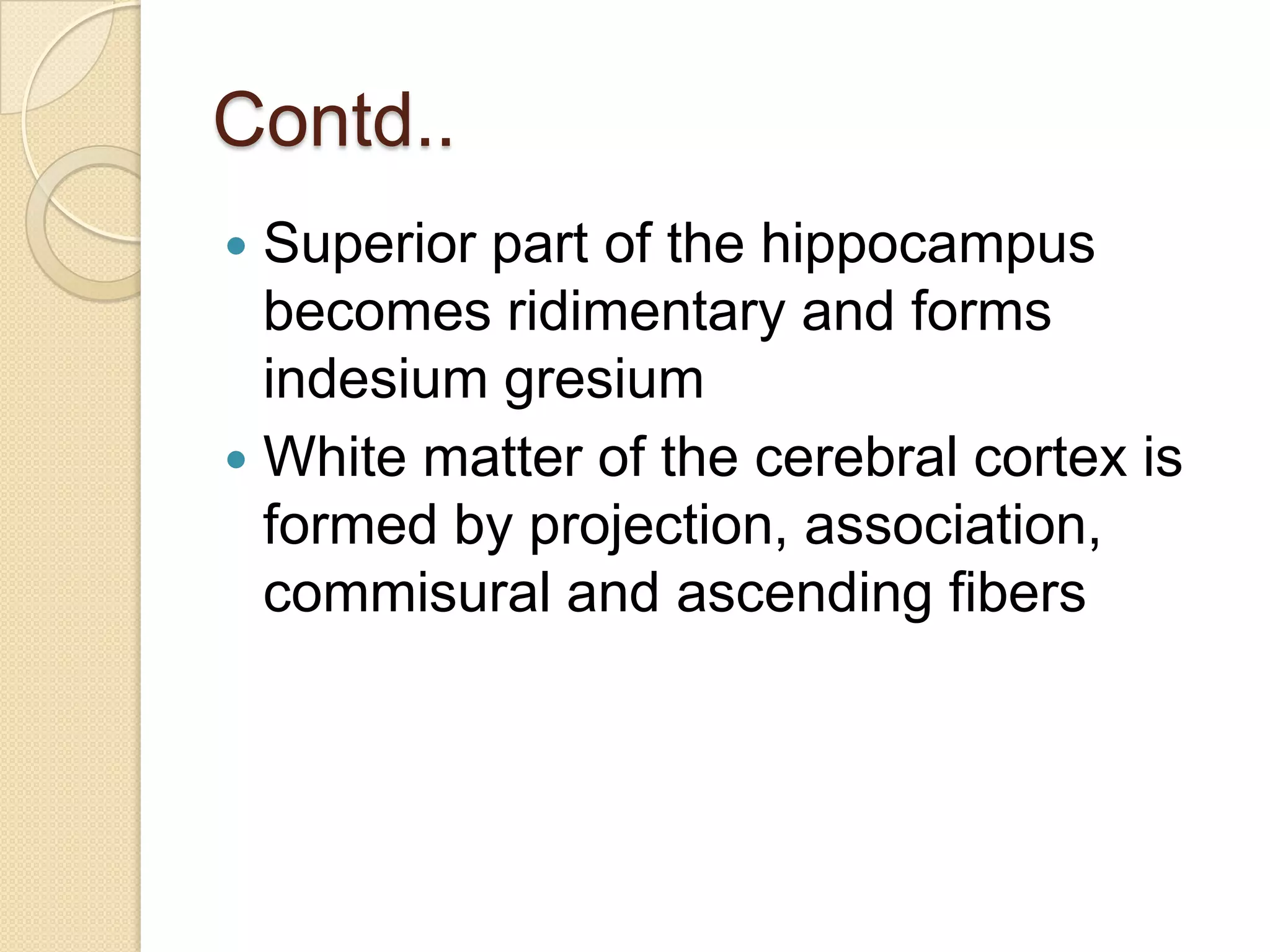 Contd..
 Superior part of the hippocampus
  becomes ridimentary and forms
  indesium gresium
 White matter of the cerebral cortex is
  formed by projection, association,
  commisural and ascending fibers
 