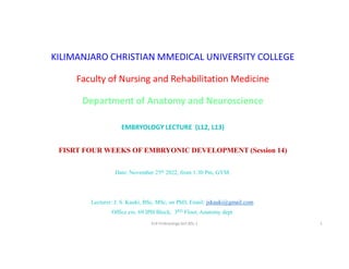 KILIMANJARO CHRISTIAN MMEDICAL UNIVERSITY COLLEGE
Faculty of Nursing and Rehabilitation Medicine
Department of Anatomy and Neuroscience
EMBRYOLOGY LECTURE (L12, L13)
FISRT FOUR WEEKS OF EMBRYONIC DEVELOPMENT (Session 14)
Date: November 25th 2022, from 1:30 Pm, GYM.
Lecturer: J. S. Kauki, BSc, MSc, on PhD, Email: jskauki@gmail.com.
Office ext. 69 IPH Block, 3RD Floor, Anatomy dept.
S14 Embryology lect.BSc.1 1
 