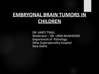 EMBRYONAL BRAIN TUMORS IN
CHILDREN
DR. AARTI TYAGI,
Moderator – DR. URMI MUKHERJEE
Department of Pathology.
(Max Superspeciality hospital
New Delhi)
 