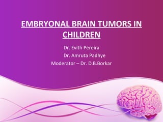 EMBRYONAL BRAIN TUMORS IN
CHILDREN
Dr. Evith Pereira
Dr. Amruta Padhye
Moderator – Dr. D.B.Borkar
 