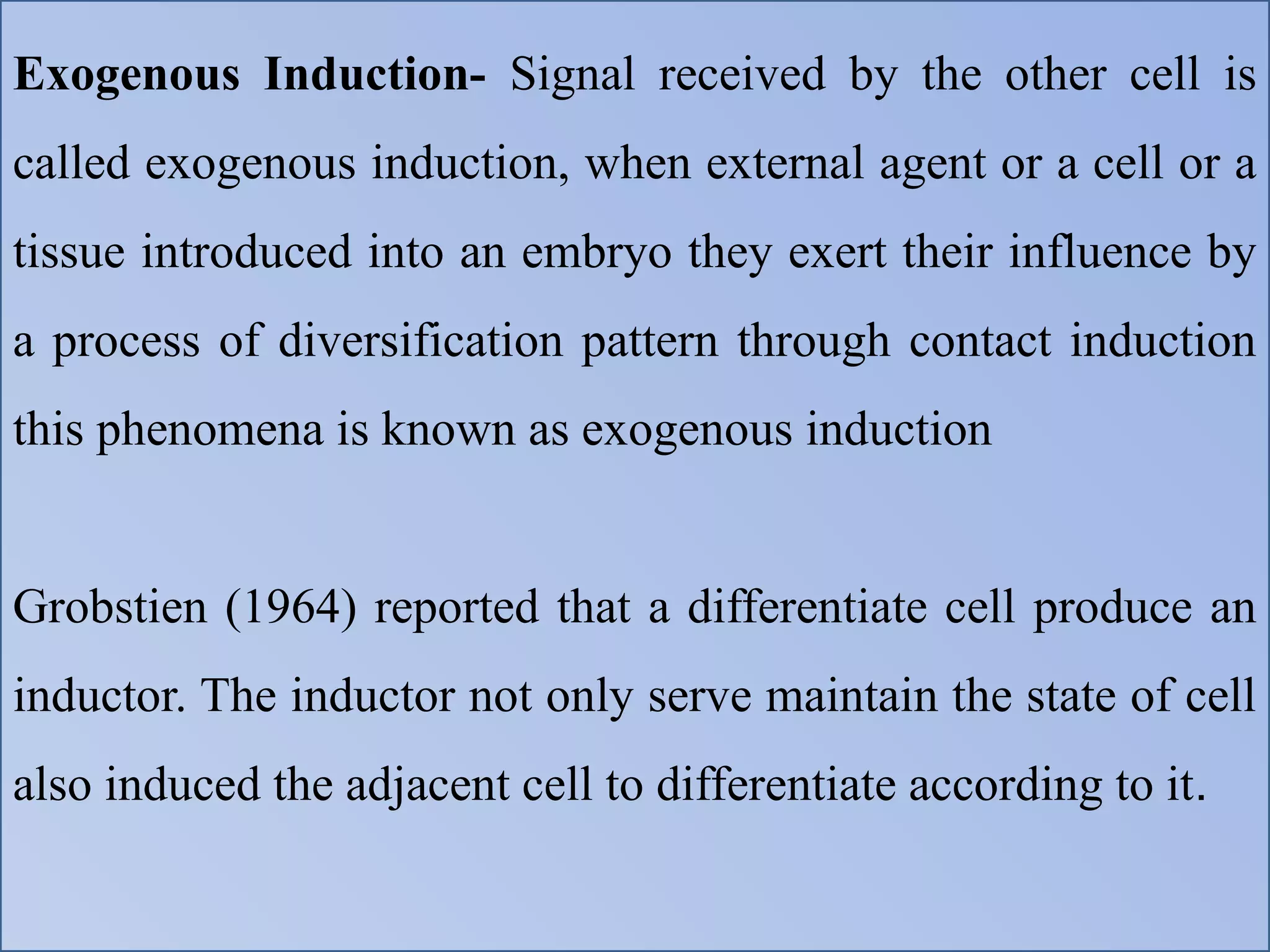 Exogenous Induction- Signal received by the other cell is
called exogenous induction, when external agent or a cell or a
tissue introduced into an embryo they exert their influence by
a process of diversification pattern through contact induction
this phenomena is known as exogenous induction
Grobstien (1964) reported that a differentiate cell produce an
inductor. The inductor not only serve maintain the state of cell
also induced the adjacent cell to differentiate according to it.
 