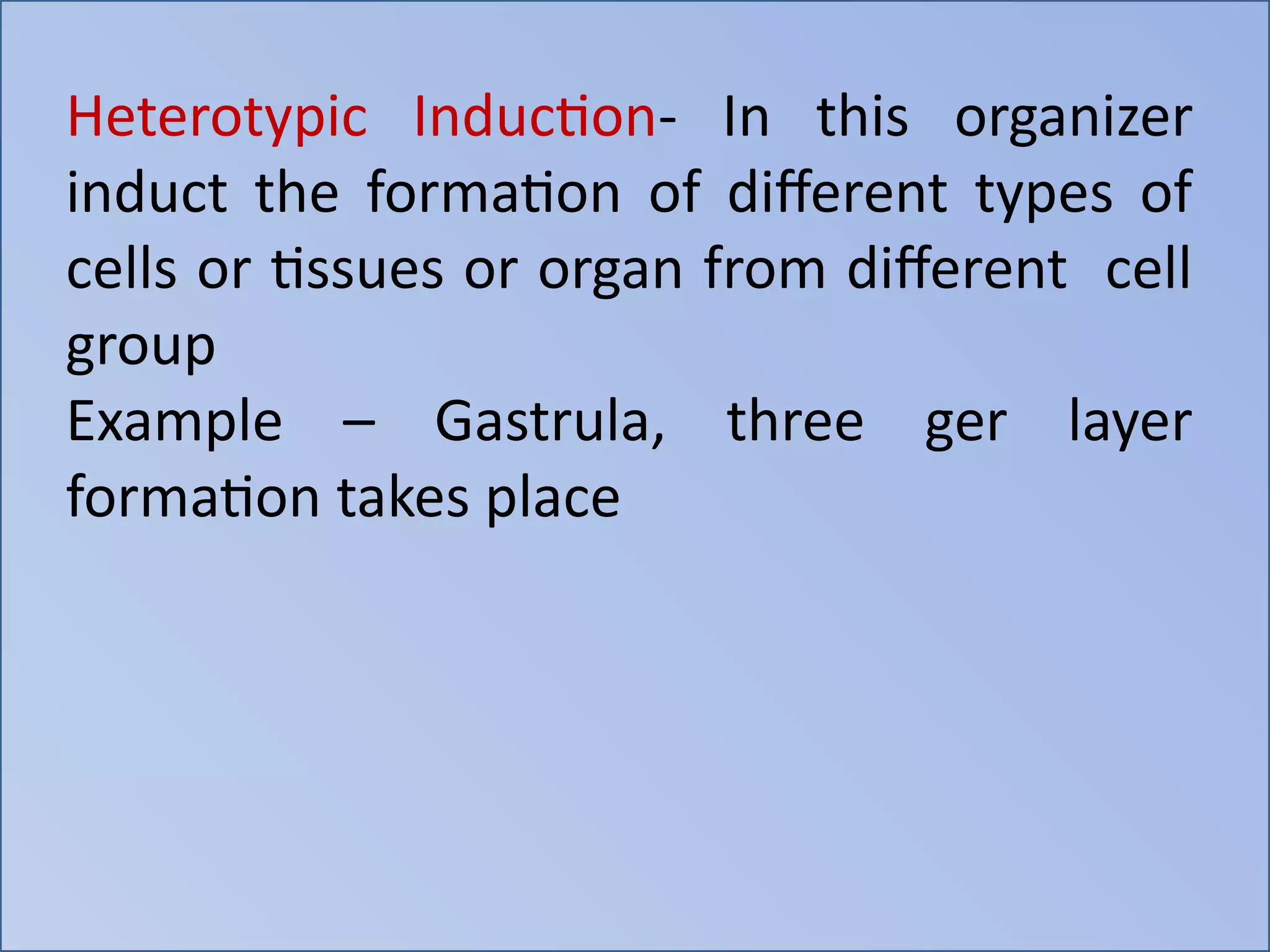 Heterotypic Induction- In this organizer
induct the formation of different types of
cells or tissues or organ from different cell
group
Example – Gastrula, three ger layer
formation takes place
 