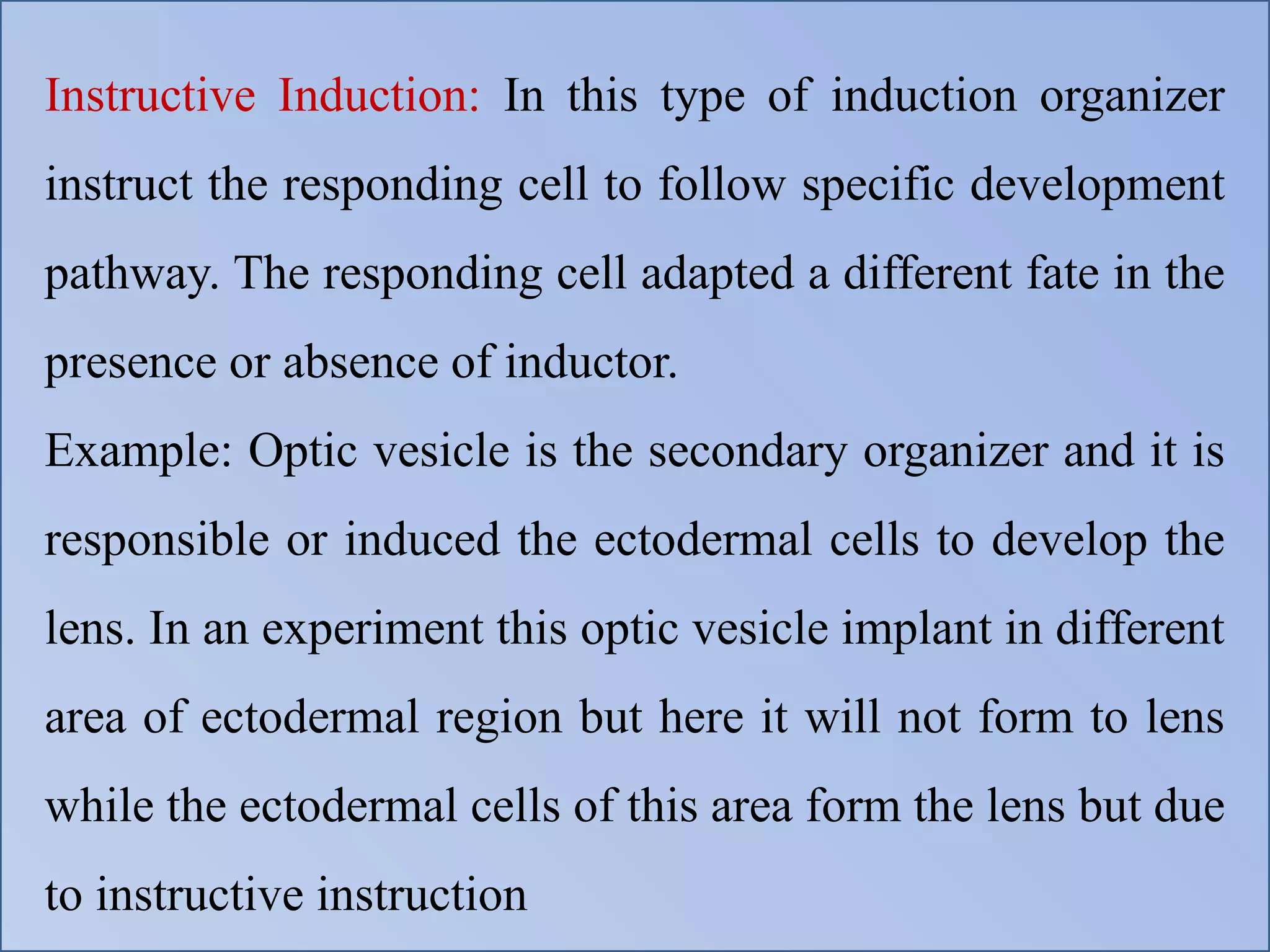 Instructive Induction: In this type of induction organizer
instruct the responding cell to follow specific development
pathway. The responding cell adapted a different fate in the
presence or absence of inductor.
Example: Optic vesicle is the secondary organizer and it is
responsible or induced the ectodermal cells to develop the
lens. In an experiment this optic vesicle implant in different
area of ectodermal region but here it will not form to lens
while the ectodermal cells of this area form the lens but due
to instructive instruction
 