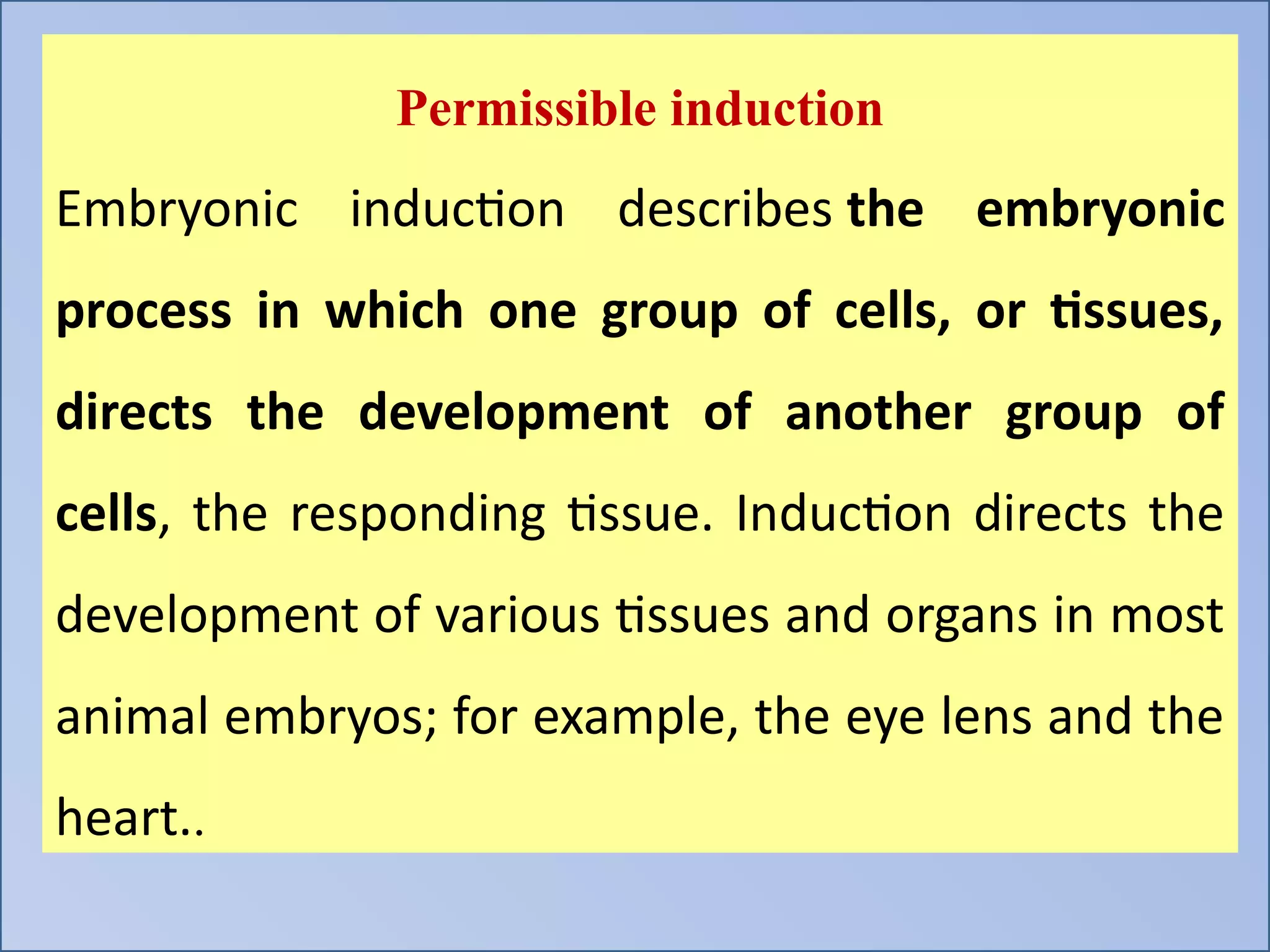 Permissible induction
Embryonic induction describes the embryonic
process in which one group of cells, or tissues,
directs the development of another group of
cells, the responding tissue. Induction directs the
development of various tissues and organs in most
animal embryos; for example, the eye lens and the
heart..
 