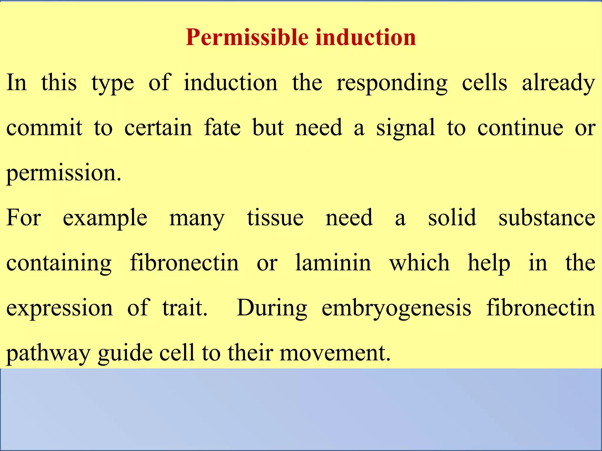 Permissible induction
In this type of induction the responding cells already
commit to certain fate but need a signal to continue or
permission.
For example many tissue need a solid substance
containing fibronectin or laminin which help in the
expression of trait. During embryogenesis fibronectin
pathway guide cell to their movement.
 