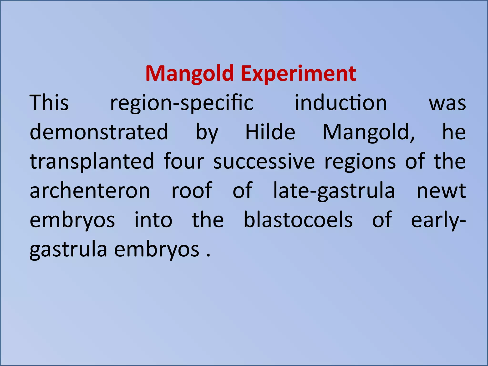 Mangold Experiment
This region-specific induction was
demonstrated by Hilde Mangold, he
transplanted four successive regions of the
archenteron roof of late-gastrula newt
embryos into the blastocoels of early-
gastrula embryos .
 
