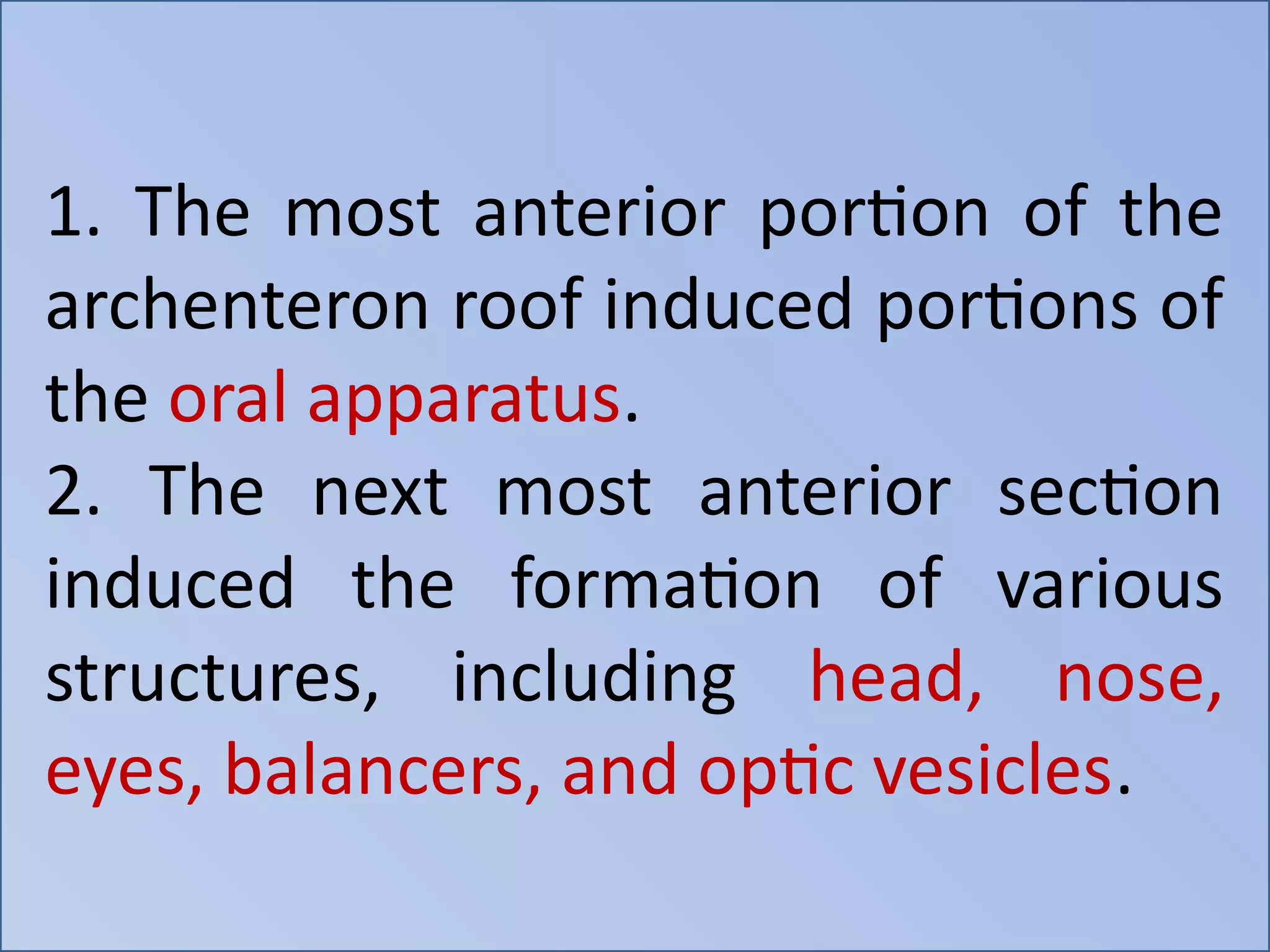 1. The most anterior portion of the
archenteron roof induced portions of
the oral apparatus.
2. The next most anterior section
induced the formation of various
structures, including head, nose,
eyes, balancers, and optic vesicles.
 
