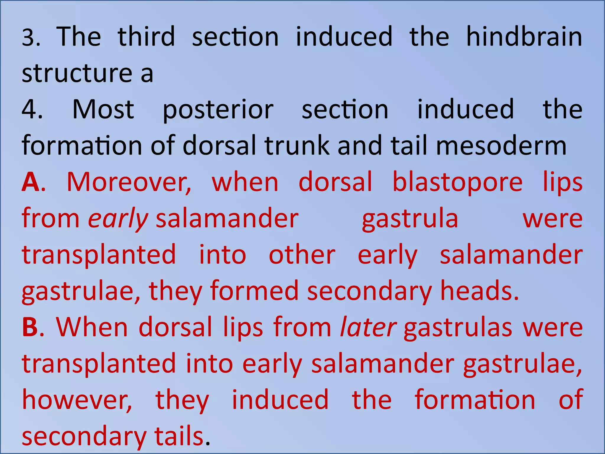 3. The third section induced the hindbrain
structure a
4. Most posterior section induced the
formation of dorsal trunk and tail mesoderm
A. Moreover, when dorsal blastopore lips
from early salamander gastrula were
transplanted into other early salamander
gastrulae, they formed secondary heads.
B. When dorsal lips from later gastrulas were
transplanted into early salamander gastrulae,
however, they induced the formation of
secondary tails.
 