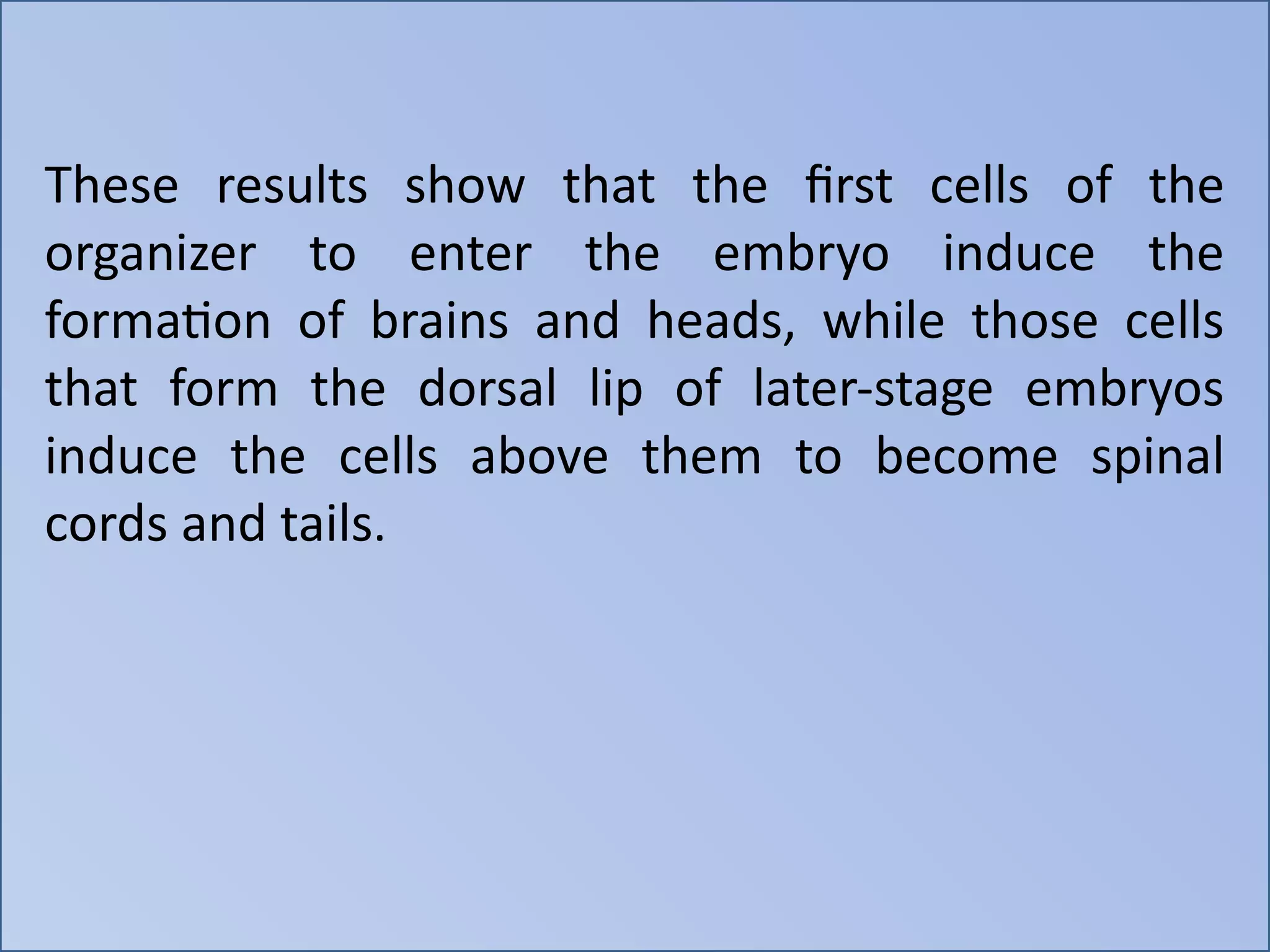 These results show that the first cells of the
organizer to enter the embryo induce the
formation of brains and heads, while those cells
that form the dorsal lip of later-stage embryos
induce the cells above them to become spinal
cords and tails.
 