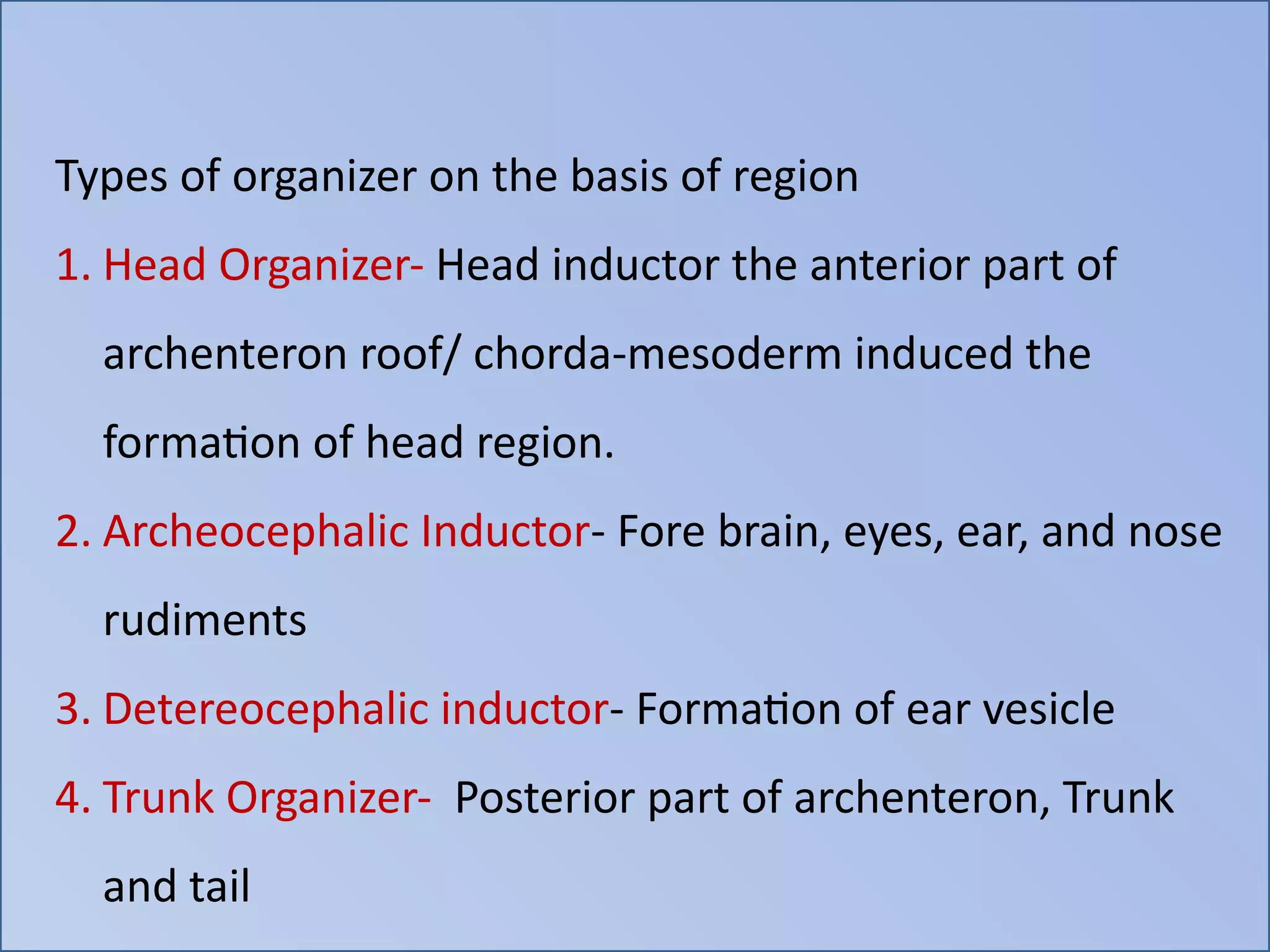 Types of organizer on the basis of region
1. Head Organizer- Head inductor the anterior part of
archenteron roof/ chorda-mesoderm induced the
formation of head region.
2. Archeocephalic Inductor- Fore brain, eyes, ear, and nose
rudiments
3. Detereocephalic inductor- Formation of ear vesicle
4. Trunk Organizer- Posterior part of archenteron, Trunk
and tail
 