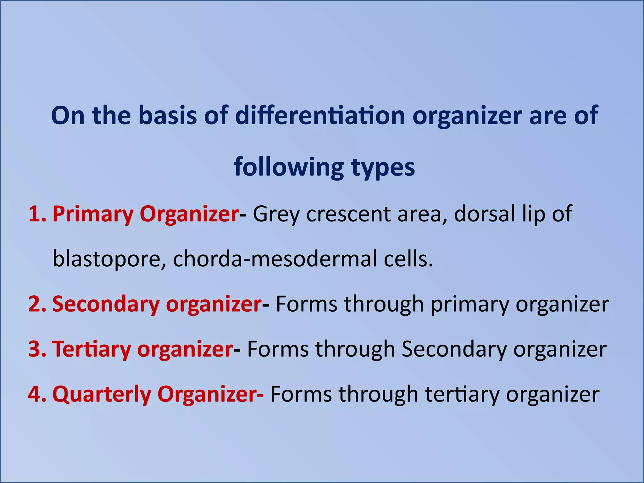 On the basis of differentiation organizer are of
following types
1. Primary Organizer- Grey crescent area, dorsal lip of
blastopore, chorda-mesodermal cells.
2. Secondary organizer- Forms through primary organizer
3. Tertiary organizer- Forms through Secondary organizer
4. Quarterly Organizer- Forms through tertiary organizer
 