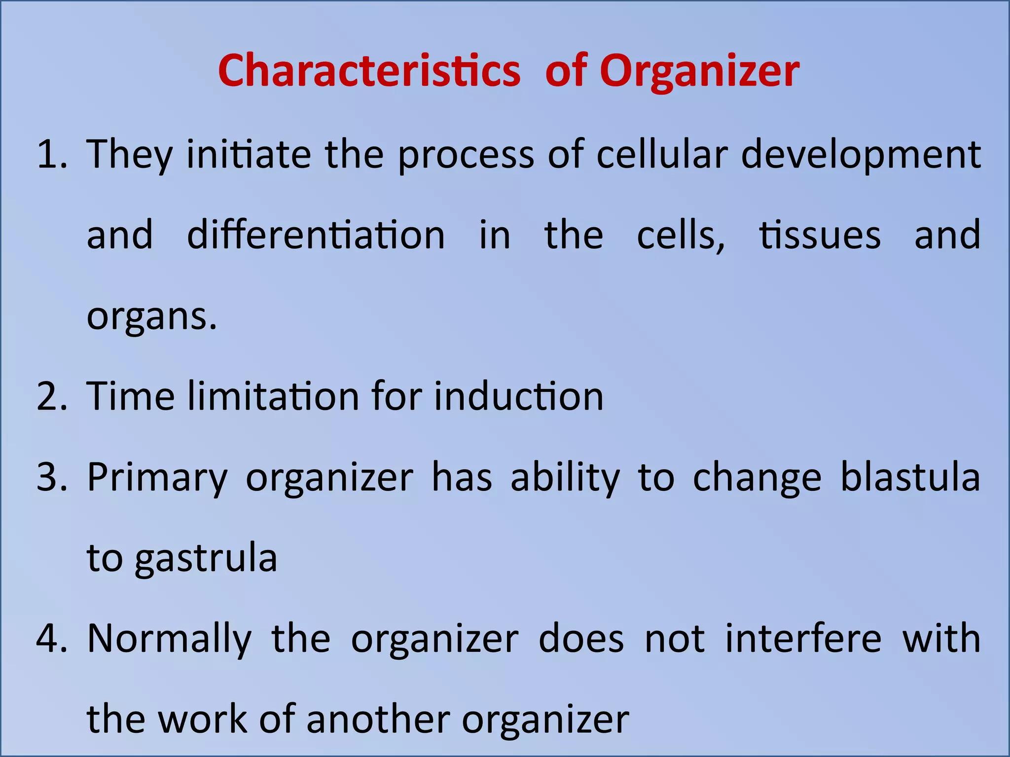 Characteristics of Organizer
1. They initiate the process of cellular development
and differentiation in the cells, tissues and
organs.
2. Time limitation for induction
3. Primary organizer has ability to change blastula
to gastrula
4. Normally the organizer does not interfere with
the work of another organizer
 