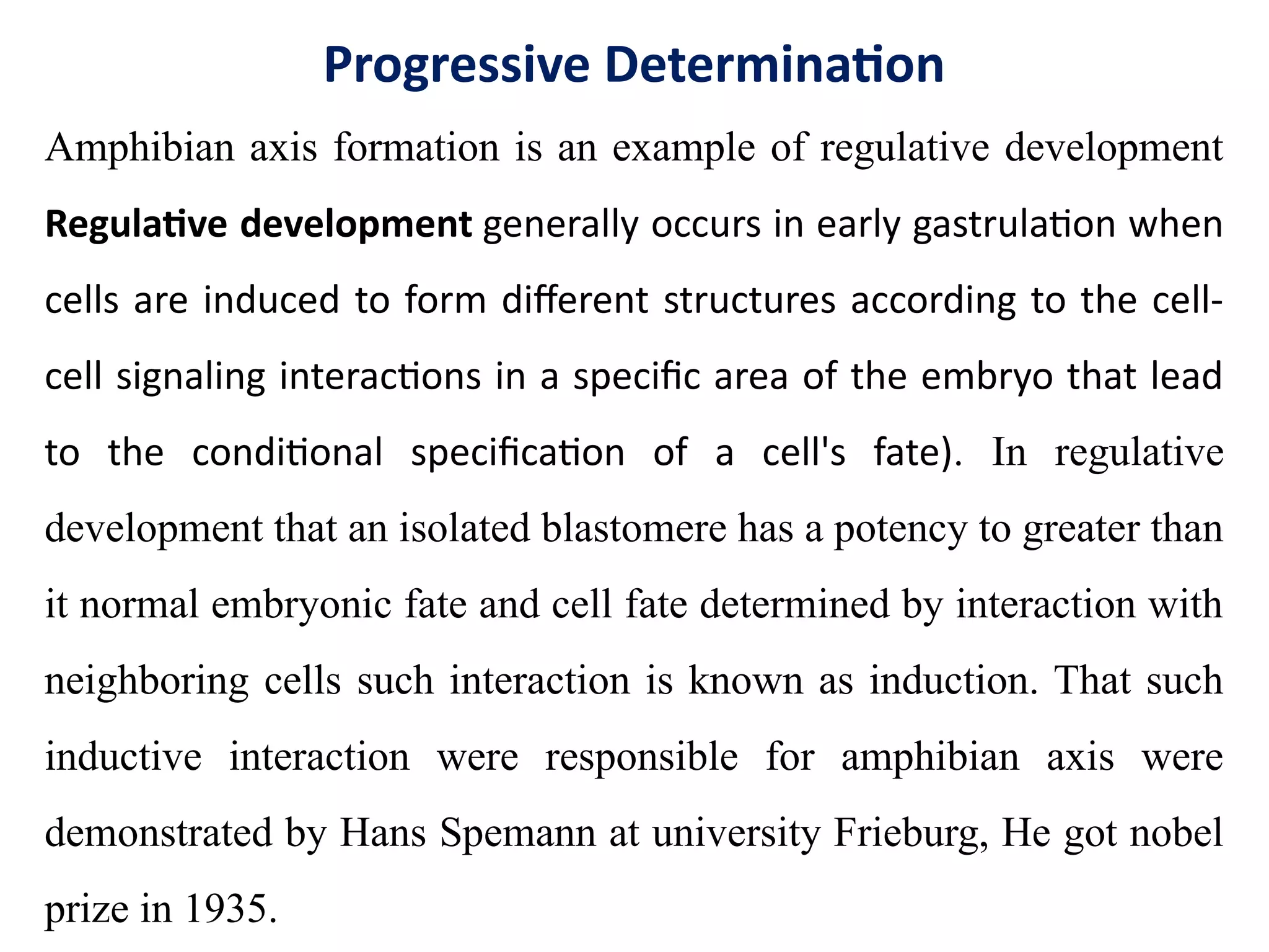 Progressive Determination
Amphibian axis formation is an example of regulative development
Regulative development generally occurs in early gastrulation when
cells are induced to form different structures according to the cell-
cell signaling interactions in a specific area of the embryo that lead
to the conditional specification of a cell's fate). In regulative
development that an isolated blastomere has a potency to greater than
it normal embryonic fate and cell fate determined by interaction with
neighboring cells such interaction is known as induction. That such
inductive interaction were responsible for amphibian axis were
demonstrated by Hans Spemann at university Frieburg, He got nobel
prize in 1935.
 