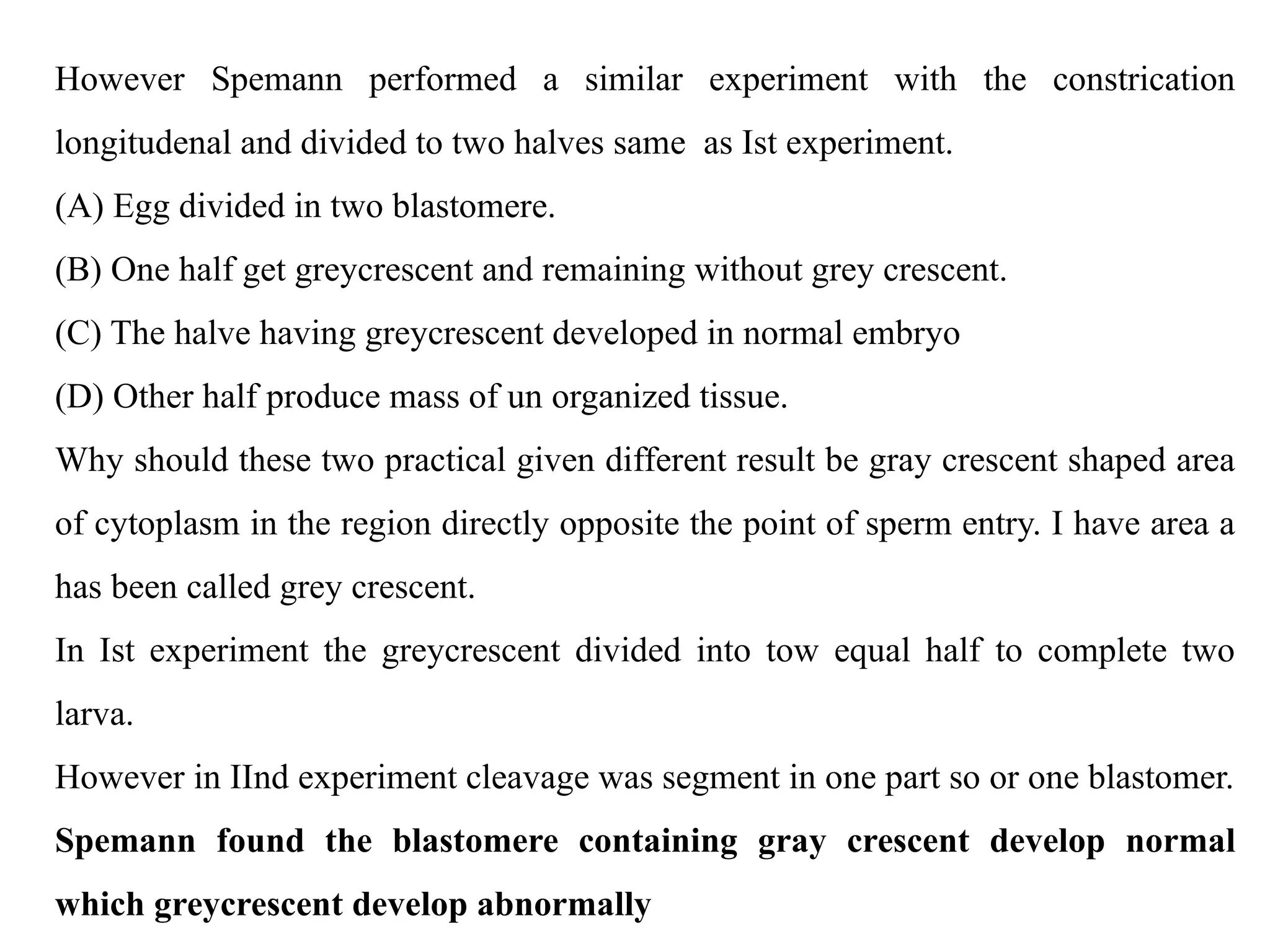 However Spemann performed a similar experiment with the constrication
longitudenal and divided to two halves same as Ist experiment.
(A) Egg divided in two blastomere.
(B) One half get greycrescent and remaining without grey crescent.
(C) The halve having greycrescent developed in normal embryo
(D) Other half produce mass of un organized tissue.
Why should these two practical given different result be gray crescent shaped area
of cytoplasm in the region directly opposite the point of sperm entry. I have area a
has been called grey crescent.
In Ist experiment the greycrescent divided into tow equal half to complete two
larva.
However in IInd experiment cleavage was segment in one part so or one blastomer.
Spemann found the blastomere containing gray crescent develop normal
which greycrescent develop abnormally
 
