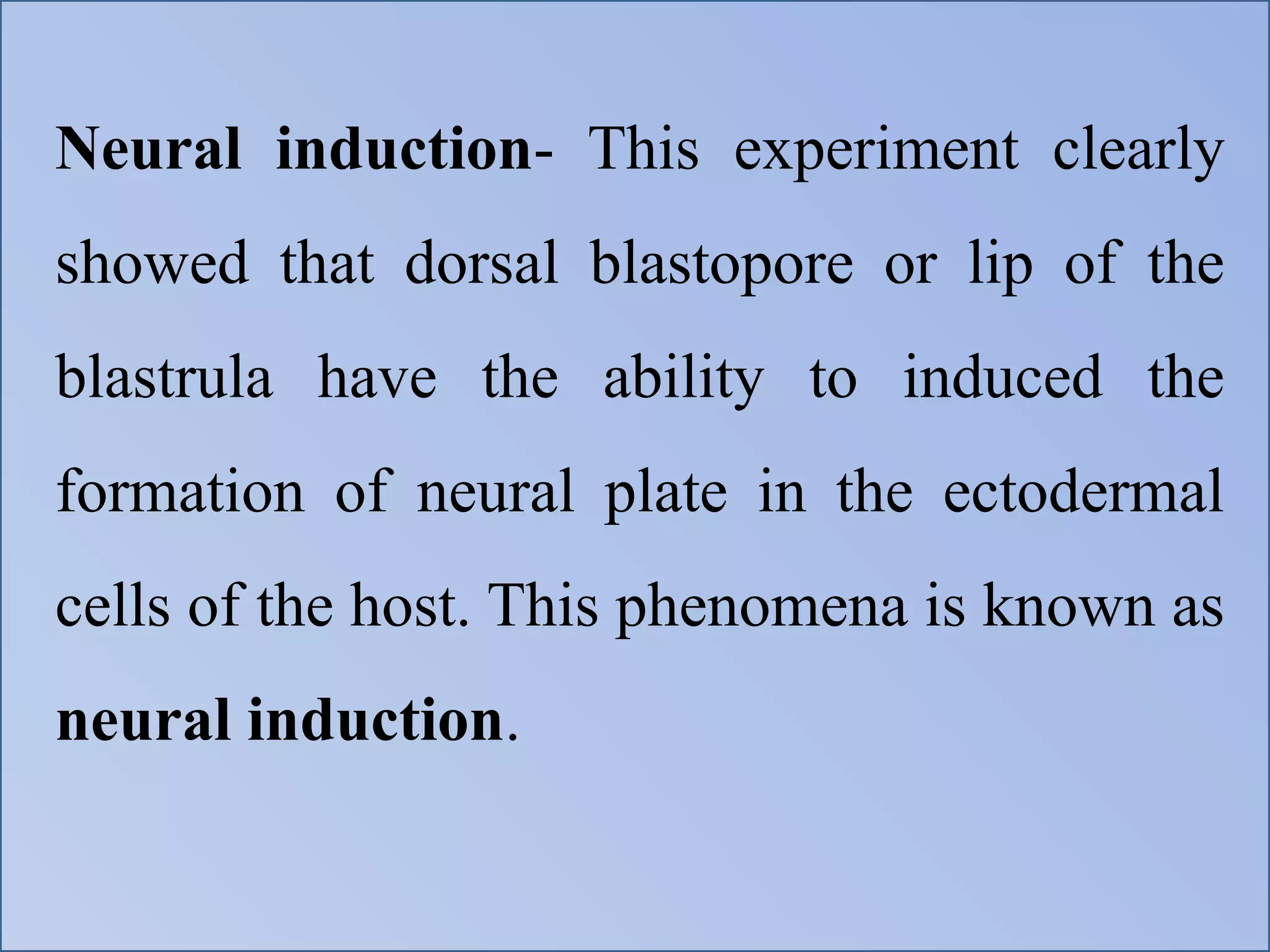 Neural induction- This experiment clearly
showed that dorsal blastopore or lip of the
blastrula have the ability to induced the
formation of neural plate in the ectodermal
cells of the host. This phenomena is known as
neural induction.
 