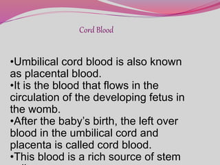 Cord Blood
•Umbilical cord blood is also known
as placental blood.
•It is the blood that flows in the
circulation of the developing fetus in
the womb.
•After the baby’s birth, the left over
blood in the umbilical cord and
placenta is called cord blood.
•This blood is a rich source of stem
 