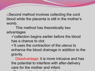oSecond method involves collecting the cord
blood while the placenta is still in the mother’s
womb.
This method has theoretically two
advantages
collection begins earlier before the blood
has a chance to clot.
It uses the contraction of the uterus to
enhance the blood drainage in addition to the
gravity.
Disadvantage: it is more intrusive and has
the potential to interfere with after-delivery
care for the mother and infant.
 