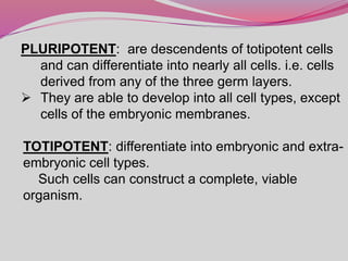 PLURIPOTENT: are descendents of totipotent cells
and can differentiate into nearly all cells. i.e. cells
derived from any of the three germ layers.
 They are able to develop into all cell types, except
cells of the embryonic membranes.
TOTIPOTENT: differentiate into embryonic and extra-
embryonic cell types.
Such cells can construct a complete, viable
organism.
 