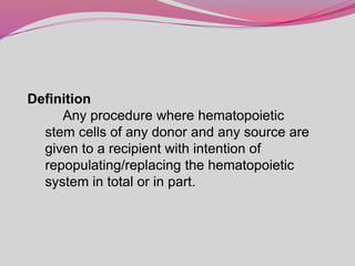 Definition
Any procedure where hematopoietic
stem cells of any donor and any source are
given to a recipient with intention of
repopulating/replacing the hematopoietic
system in total or in part.
 