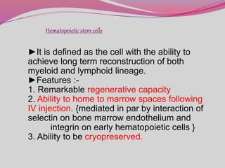 Hematopoietic stem cells
►It is defined as the cell with the ability to
achieve long term reconstruction of both
myeloid and lymphoid lineage.
►Features :-
1. Remarkable regenerative capacity
2. Ability to home to marrow spaces following
IV injection. {mediated in par by interaction of
selectin on bone marrow endothelium and
integrin on early hematopoietic cells }
3. Ability to be cryopreserved.
 