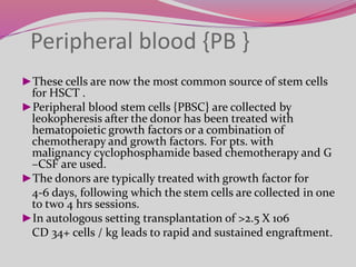 ►These cells are now the most common source of stem cells
for HSCT .
►Peripheral blood stem cells {PBSC} are collected by
leokopheresis after the donor has been treated with
hematopoietic growth factors or a combination of
chemotherapy and growth factors. For pts. with
malignancy cyclophosphamide based chemotherapy and G
–CSF are used.
►The donors are typically treated with growth factor for
4-6 days, following which the stem cells are collected in one
to two 4 hrs sessions.
►In autologous setting transplantation of >2.5 X 106
CD 34+ cells / kg leads to rapid and sustained engraftment.
Peripheral blood {PB }
 