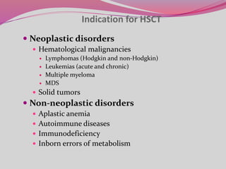 Indication for HSCT
 Neoplastic disorders
 Hematological malignancies
 Lymphomas (Hodgkin and non-Hodgkin)
 Leukemias (acute and chronic)
 Multiple myeloma
 MDS
 Solid tumors
 Non-neoplastic disorders
 Aplastic anemia
 Autoimmune diseases
 Immunodeficiency
 Inborn errors of metabolism
 