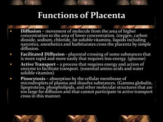 Functions of Placenta







Diffusion – movement of molecule from the area of higher
concentration to the area of lower concentration. (oxygen, carbon
dioxide, sodium, chloride, fat soluble vitamins, liquids including
narcotics, anesthetics and barbiturates cross the placenta by simple
diffusion.
Facilitated Diffusion - placental crossing of some substances that
is more rapid and more easily that requires less energy. (glucose)
Active Transport – a process that requires energy and action of
enzyme to facilitate transport. (essential amino acids and water
soluble vitamins)
Pinocytosis – absorption by the cellular membrane of
microdroplets of plasma and dissolve substances. (Gamma globulin,
lipoproteins, phospholipids, and other molecular structures that are
too large for diffusion and that cannot participate in active transport
cross in this manner.

 