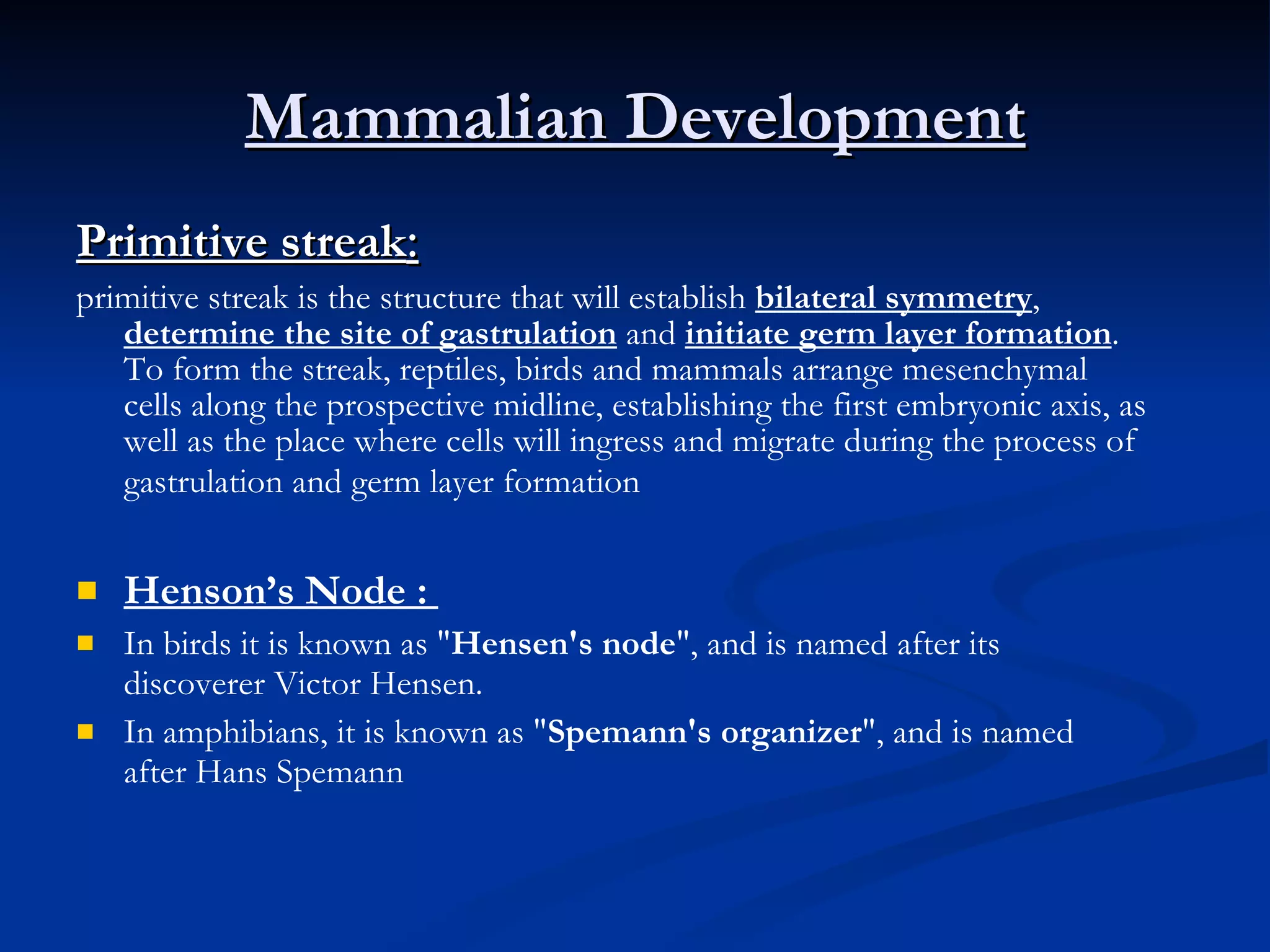 Mammalian Development Primitive streak :   primitive streak is the structure that will establish  bilateral symmetry ,  determine the site of gastrulation  and  initiate germ layer formation . To form the streak, reptiles, birds and mammals arrange mesenchymal cells along the prospective midline, establishing the first embryonic axis, as well as the place where cells will ingress and migrate during the process of gastrulation and germ layer formation    Henson’s Node :  In birds it is known as " Hensen's node ", and is named after its discoverer Victor Hensen. In amphibians, it is known as " Spemann's organizer ", and is named after Hans Spemann 