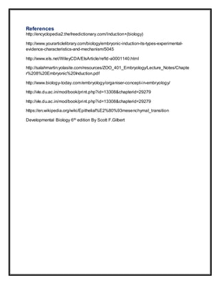 References
http://encyclopedia2.thefreedictionary.com/Induction+(biology)
http://www.yourarticlelibrary.com/biology/embryonic-induction-its-types-experimental-
evidence-characteristics-and-mechanism/5045
http://www.els.net/WileyCDA/ElsArticle/refId-a0001140.html
http://salahmartin.yolasite.com/resources/ZOO_401_Embryology/Lecture_Notes/Chapte
r%208%20Embryonic%20Induction.pdf
http://www.biology-today.com/embryology/organiser-concept-in-embryology/
http://vle.du.ac.in/mod/book/print.php?id=13308&chapterid=29279
http://vle.du.ac.in/mod/book/print.php?id=13308&chapterid=29279
https://en.wikipedia.org/wiki/Epithelial%E2%80%93mesenchymal_transition
Developmental Biology 6th edition By Scott F.Gilbert
 