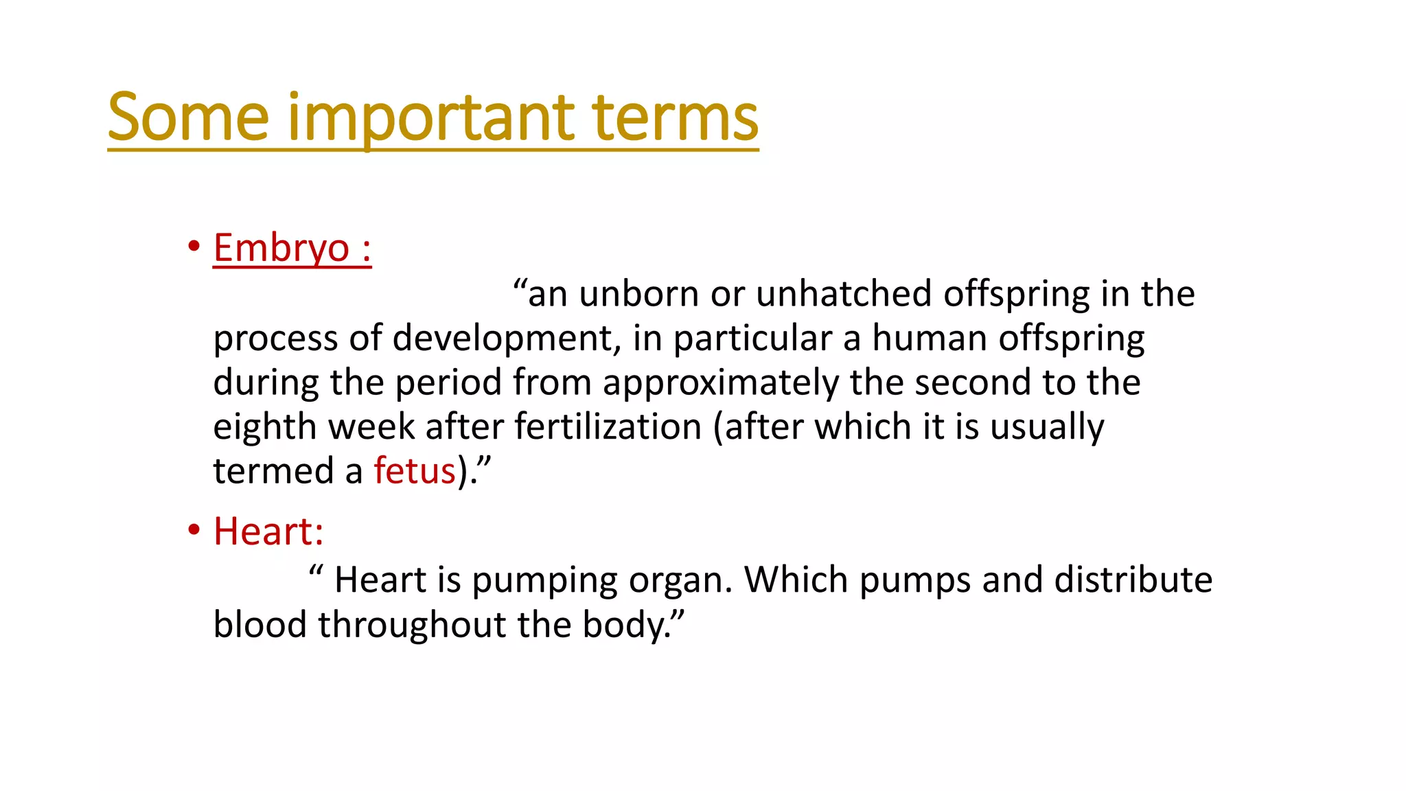 Some important terms
• Embryo :
“an unborn or unhatched offspring in the
process of development, in particular a human offspring
during the period from approximately the second to the
eighth week after fertilization (after which it is usually
termed a fetus).”
• Heart:
“ Heart is pumping organ. Which pumps and distribute
blood throughout the body.”
 